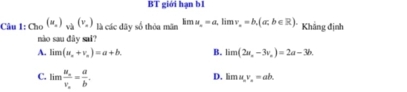 BT giới hạn b1
Câu 1:Cho^((u_x))_va(v_x) là các dãy số thỏa mãn kmu_o=a, limv_o=b,(a;b∈ R). Khẳng định
nào sau dây sai?
A. limlimits (u_x+v_u)=a+b. B. limlimits (2a,-3v_a)=2a-3b.
C. limfrac u_sv_c= a/b .
D. limu, v_a=ab.