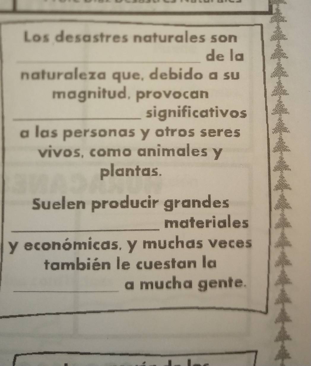 Los desastres naturales son 
_de la 
naturaleza que, debido a su 
magnitud, provocan 
_significativos 
a las personas y otros seres 
vivos, como animales y 
plantas. 
Suelen producir grandes 
_materiales 
y económicas, y muchas veces 
también le cuestan la 
_a mucha gente.