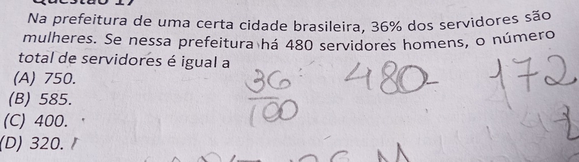 Na prefeitura de uma certa cidade brasileira, 36% dos servidores são
mulheres. Se nessa prefeitura há 480 servidores homens, o número
total de servidores é igual a
(A) 750.
(B) 585.
(C) 400.
(D) 320.