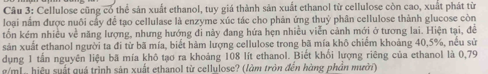 Cellulose cũng có thể sản xuất ethanol, tuy giá thành sản xuất ethanol từ cellulose còn cao, xuất phát từ 
loại nấm được nuôi cấy để tạo cellulase là enzyme xúc tác cho phản ứng thuỷ phân cellulose thành glucose còn 
tốn kém nhiều về năng lượng, nhưng hướng đi này đang hứa hẹn nhiều viễn cảnh mới ở tương lai. Hiện tại, đề 
sản xuất ethanol người ta đi từ bã mía, biết hàm lượng cellulose trong bã mía khô chiếm khoảng 40, 5%, nếu sử 
dụng 1 tấn nguyên liệu bã mía khô tạo ra khoảng 108 lít ethanol. Biết khối lượng riêng của ethanol là 0,79
g/mL, hiệu suất quá trình sản xuất ethanol từ cellulose? (làm tròn đến hàng phần mười)