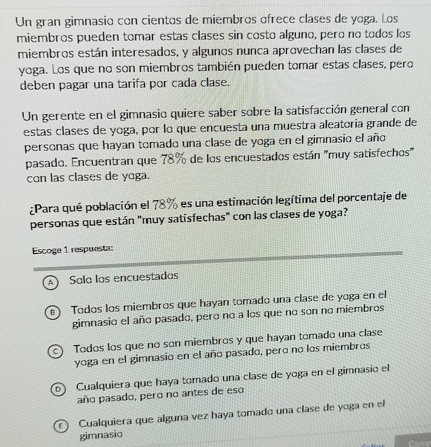 Un gran gimnasio con cientos de miembros ofrece clases de yoga. Los
miembros pueden tomar estas clases sin costo alguno, pero no todos los
miembros están interesados, y algunos nunca aprovechan las clases de
yoga. Los que no son miembros también pueden tomar estas clases, pero
deben pagar una tarifa por cada clase.
Un gerente en el gimnasio quiere saber sobre la satisfacción general con
estas clases de yoga, por lo que encuesta una muestra aleatoria grande de
personas que hayan tomado una clase de yoga en el gimnasio el año
pasado. Encuentran que 78% de los encuestados están "muy satisfechos"
con las clases de yoga.
¿Para qué población el 78% es una estimación legítima del porcentaje de
personas que están "muy satisfechas" con las clases de yoga?
Escoge 1 respuesta:
) Solo los encuestados
) Todos los miembros que hayan tomado una clase de yoga en el
gimnasio el año pasado, pero no a los que no son no miembros
c) Todos los que no son miembros y que hayan tomado una clase
yoga en el gimnasio en el año pasado, pero no los miembros
D Cualquiera que haya tomado una clase de yoga en el gimnasio el
año pasado, pero no antes de eso
) Cualquiera que alguna vez haya tomado una clase de yoga en el
gimnasio
comn