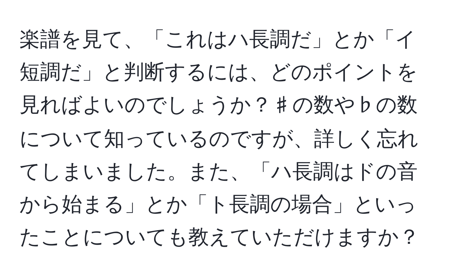 楽譜を見て、「これはハ長調だ」とか「イ短調だ」と判断するには、どのポイントを見ればよいのでしょうか？♯の数や♭の数について知っているのですが、詳しく忘れてしまいました。また、「ハ長調はドの音から始まる」とか「ト長調の場合」といったことについても教えていただけますか？