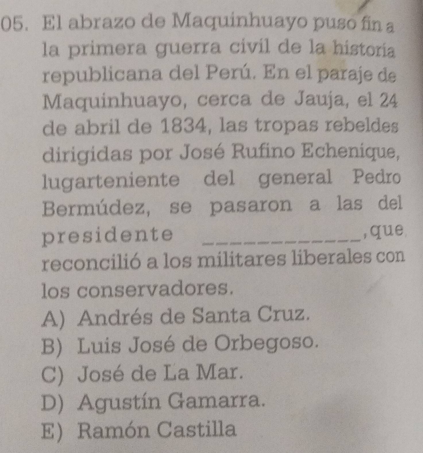 El abrazo de Maquinhuayo puso fin a
la primera guerra civil de la historía
republicana del Perú. En el paraje de
Maquinhuayo, cerca de Jauja, el 24
de abril de 1834, las tropas rebeldes
dirigidas por José Rufino Echenique,
lugarteniente del general Pedro
Bermúdez, se pasaron a las del
presidente _,que
reconcilió a los militares liberales con
los conservadores.
A) Andrés de Santa Cruz.
B) Luis José de Orbegoso.
C) José de La Mar.
D) Agustín Gamarra.
E) Ramón Castilla