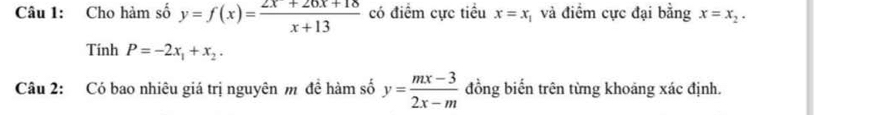 Cho hàm số y=f(x)= (2x+26x+18)/x+13  có điểm cực tiều x=x và điểm cực đại bằng x=x_2. 
Tính P=-2x_1+x_2. 
Câu 2: Có bao nhiêu giá trị nguyên m đề hàm số y= (mx-3)/2x-m  đồng biến trên từng khoảng xác định.