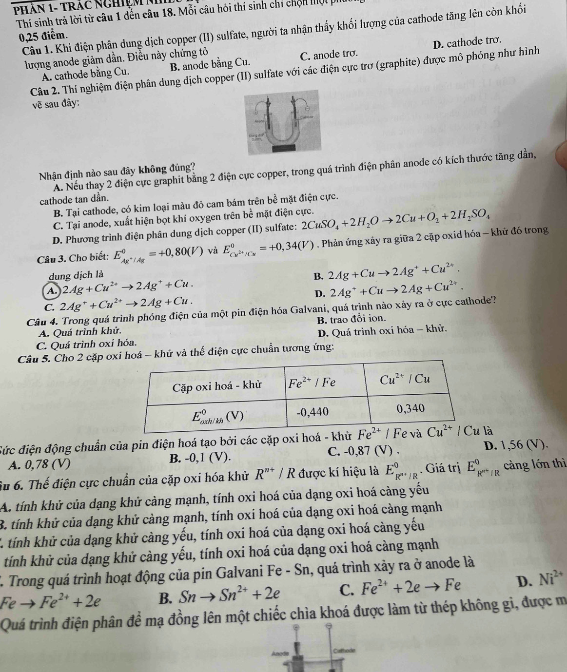 PHÂN 1- TRAC NGHIệM N
Thí sinh trả lời từ câu 1 đến câu 18. Mỗi câu hỏi thí sinh chí chọn mội phi
Câu 1. Khi điện phân dung dịch copper (II) sulfate, người ta nhận thấy khối lượng của cathode tăng lên còn khối
0,25 điểm.
lượng anode giảm dần. Điều này chứng tỏ
A. cathode bằng Cu. B. anode bằng Cu. C. anode tro. D. cathode trơ.
Câu 2. Thí nghiệm điện phân dung dịch copper (II) sulfate với các điện cực trơ (graphite) được mô phỏng như hình
vẽ sau đây:
A. Nếu thay 2 điện cực graphit bằng 2 điện cực copper, trong quá trình điện phân anode có kích thước tăng dần,
Nhận định nào sau đây không đúng?
cathode tan dần.
B. Tại cathode, có kim loại màu đỏ cam bám trên bề mặt điện cực.
C. Tại anode, xuất hiện bọt khí oxygen trên bề mặt điện cực.
D. Phương trình điện phân dung dịch copper (II) sulfate: 2CuSO_4+2H_2Oto 2Cu+O_2+2H_2SO_4
Câu 3. Cho biết: E_Ag^+/Ag^0=+0,80(V) và E_Cu^(2+)/Cu^0=+0,34(V). Phản ứng xảy ra giữa 2 cặp oxid hóa - khử đó trong
dung dịch là B. 2Ag+Cuto 2Ag^++Cu^(2+).
A. 2Ag+Cu^(2+)to 2Ag^++Cu. 2Ag^++Cuto 2Ag+Cu^(2+).
D.
C. 2Ag^++Cu^(2+)to 2Ag+Cu.
Câu 4. Trong quá trình phóng điện của một pin điện hóa Galvani, quá trình nào xảy ra ở cực cathode?
A. Quá trình khử. B. trao đổi ion.
C. Quá trình oxi hóa. D. Quá trình oxi hóa - khử.
Câu 5. Cho 2 cặp oxi hoá - khử và thế điện cực chuẩn tương ứng:
Sức điện động chuẩn của pin điện hoá tạo bởi các cặp oxi hoá - khử là
A. 0,78 (V) B. -0,1 (V). C. -0,87 (V) . D. 1,56 (V).
Su 6. Thế điện cực chuẩn của cặp oxi hóa khử R^(n+)/R được kí hiệu là E_R^(n+)/R^0. Giá trị E_R^(n+)/R^0 càng lớn thì
A. tính khử của dạng khử càng mạnh, tính oxi hoá của dạng oxi hoá càng yếu
B. tính khử của dạng khử càng mạnh, tính oxi hoá của dạng oxi hoá càng mạnh
C. tính khử của dạng khử càng yếu, tính oxi hoá của dạng oxi hoá càng yếu
tính khử của dạng khử càng yếu, tính oxi hoá của dạng oxi hoá càng mạnh
L. Trong quá trình hoạt động của pin Galvani Fe - Sn, quá trình xảy ra ở anode là
C. Fe^(2+)+2eto Fe
D. Ni^(2+)
Feto Fe^(2+)+2e
B. Snto Sn^(2+)+2e
Quá trình điện phân để mạ đồng lên một chiếc chìa khoá được làm từ thép không gi, được m
Cathode