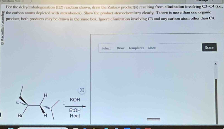 Quetion S o 
For the dehydrohalogenation (E2) reaction shown, draw the Zaitsev product(s) resulting from elimination involving C3-C4 (Le., 
the carbon atoms depicted with stereobonds). Show the product stereochemistry clearly. If there is more than one organic 
product, both products may be drawn in the same box. Ignore elimination involving C3 and any carbon atom other than C4. 
Select Draw Templates More Erase