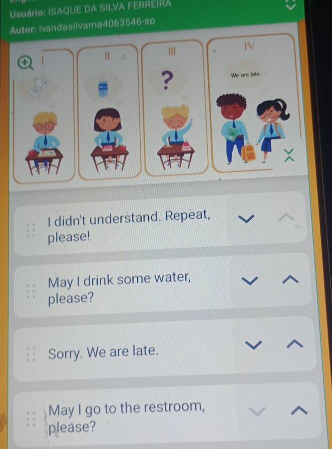 Usuário: ISAQUE DA SILVA FERREIRA 
Autor: ivandasilvama4063546-sp 
IV 
o 1 
1 
? 
We are late. 
I didn't understand. Repeat, 
please! 
May I drink some water, 
please? 
Sorry. We are late. 
May I go to the restroom, 
please?