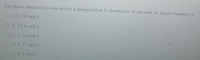 An object attached to one end of a spring makes 5 vibrations in 10 seconds. Its angular frequency is:
A. 0.79 rad/s
B. 12.6 rad/s
C. 3.14 rad s
D. 1.57 rad/s
E. 6.3 rad/s