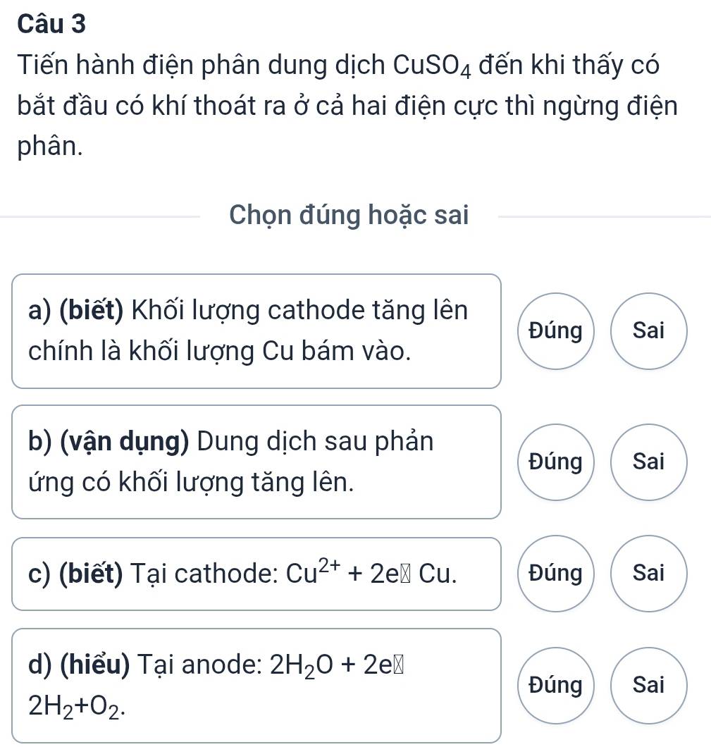 Tiến hành điện phân dung dịch CuSO4 đến khi thấy có
bắt đầu có khí thoát ra ở cả hai điện cực thì ngừng điện
phân.
Chọn đúng hoặc sai
a) (biết) Khối lượng cathode tăng lên
Đúng Sai
chính là khối lượng Cu bám vào.
b) (vận dụng) Dung dịch sau phản
Đúng Sai
ứng có khối lượng tăng lên.
c) (biết) Tại cathode: Cu^(2+)+2e□ Cu. Đúng Sai
d) (hiểu) Tại anode: 2H_2O+2e□
Đúng Sai
2H_2+O_2.