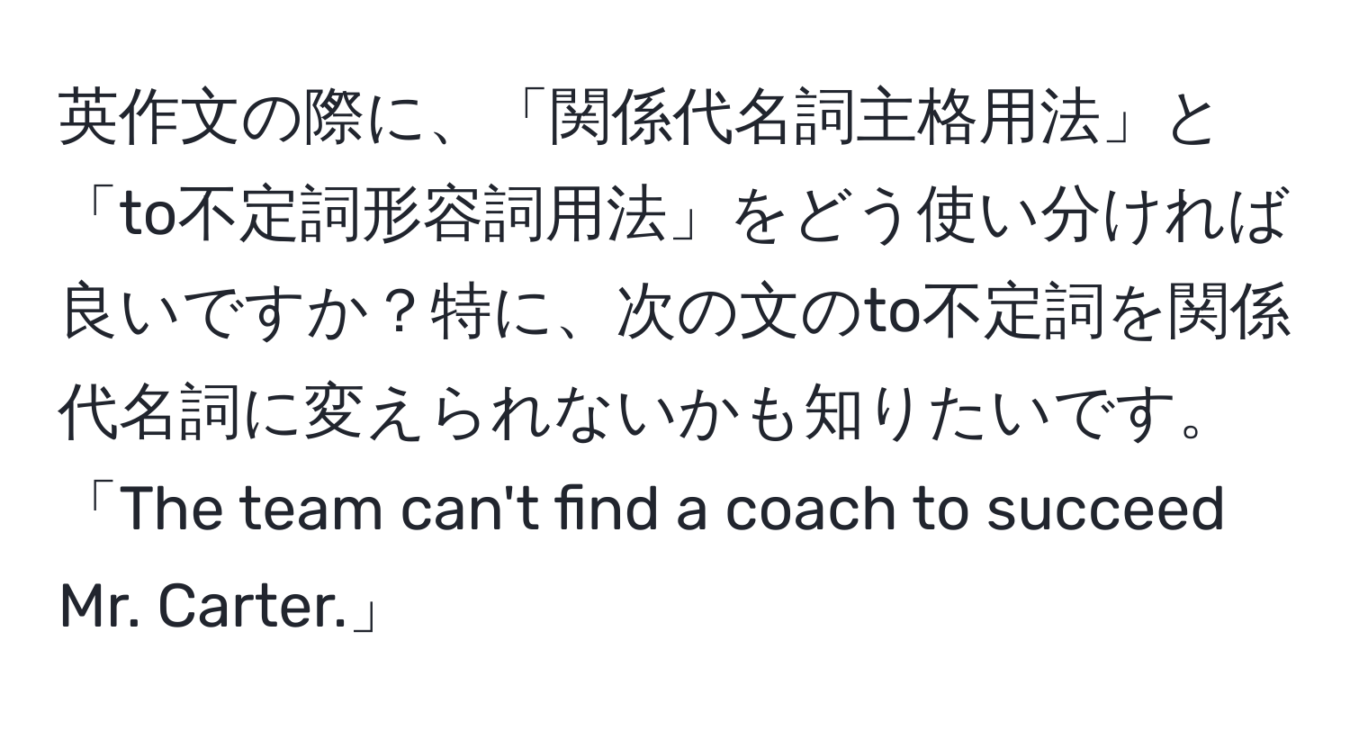 英作文の際に、「関係代名詞主格用法」と「to不定詞形容詞用法」をどう使い分ければ良いですか？特に、次の文のto不定詞を関係代名詞に変えられないかも知りたいです。「The team can't find a coach to succeed Mr. Carter.」