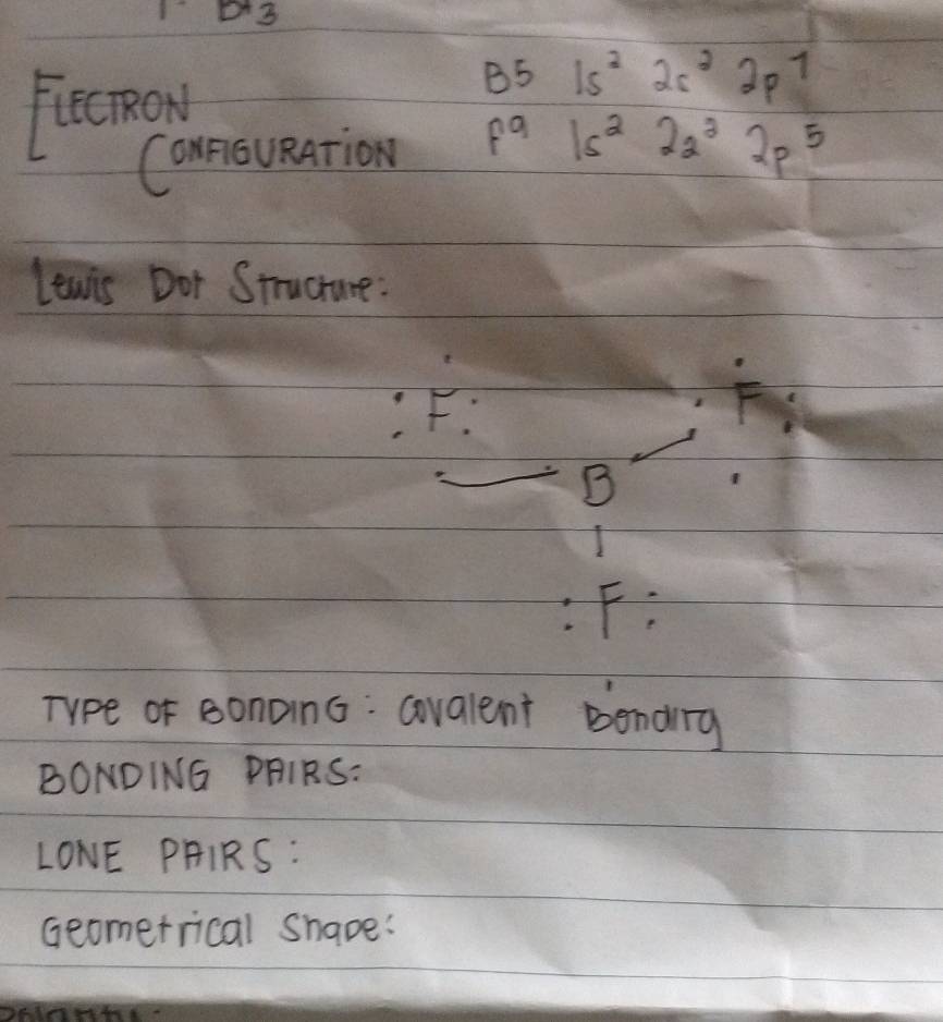 Ficcmow
3 5 1s^22s^22p^1
Connoueation f^9 1s^222^22p^5
lewis Dot Structure:
F.
F
B
:F: 
Type of sonoin6: covalent bending
BONDING PAIRS:
LONE PHIRS:
Geomerrical Shape: