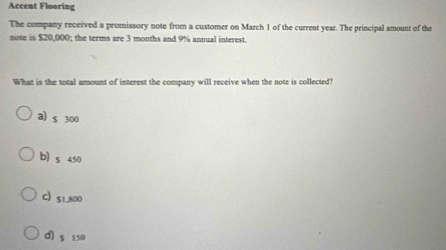 Accent Flooring
The company received a promissory note from a customer on March 1 of the current year. The principal amount of the
note is $20,000; the terms are 3 months and 9% annual interest.
What is the total amount of interest the company will receive when the note is collected?
a) s 300
b) s 450
C S1,800
d) 5 150