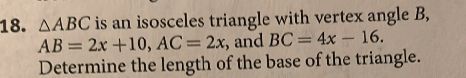 △ ABC is an isosceles triangle with vertex angle B,
AB=2x+10, AC=2x , and BC=4x-16. 
Determine the length of the base of the triangle.