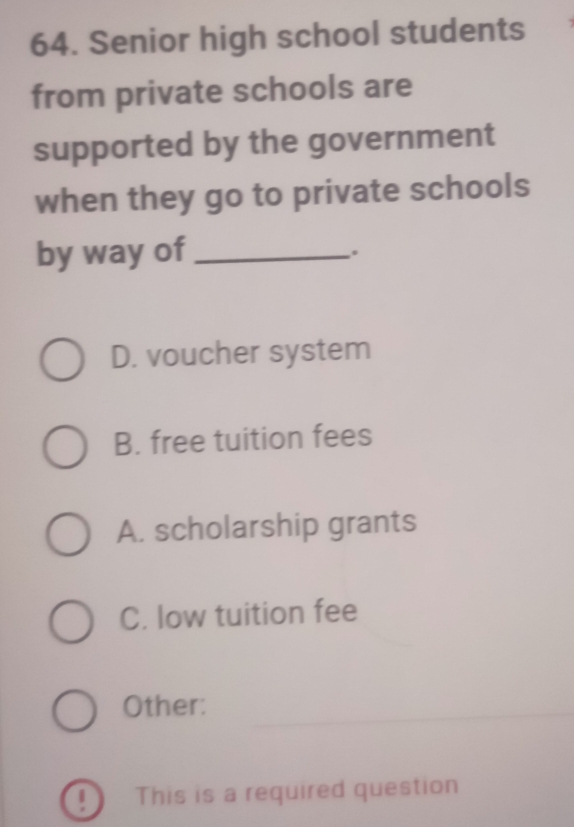 Senior high school students
from private schools are
supported by the government
when they go to private schools
by way of_
D. voucher system
B. free tuition fees
A. scholarship grants
C. low tuition fee
Other:
_
! This is a required question