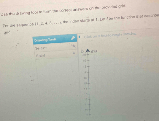 Use the drawing tool to form the correct answers on the provided grid.
For the sequence (1,2. 4,8,...) , the index starts at 1. Let f be the function that describe
grid.
Drawing Tools Click on a took to begin drawing.
Select
Point