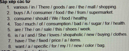 Sáp xép các tử 
1. various / in / There / goods / are / the / mall / shopping. 
2. buys / A / consumer / food / the / from / supermarket. 
3. consume / should / We / food / healthy. 
4. Too / much / of / consumption / bad / is / sugar / for / health. 
5. are / The / on / sale / this / shoes / week. 
6. is / a / and / She / loves / shopaholic / new / buying / clothes. 
7. have / The / fixed / price / a / items. 
8. want / a / specific / for / my / l / new / color / bag.