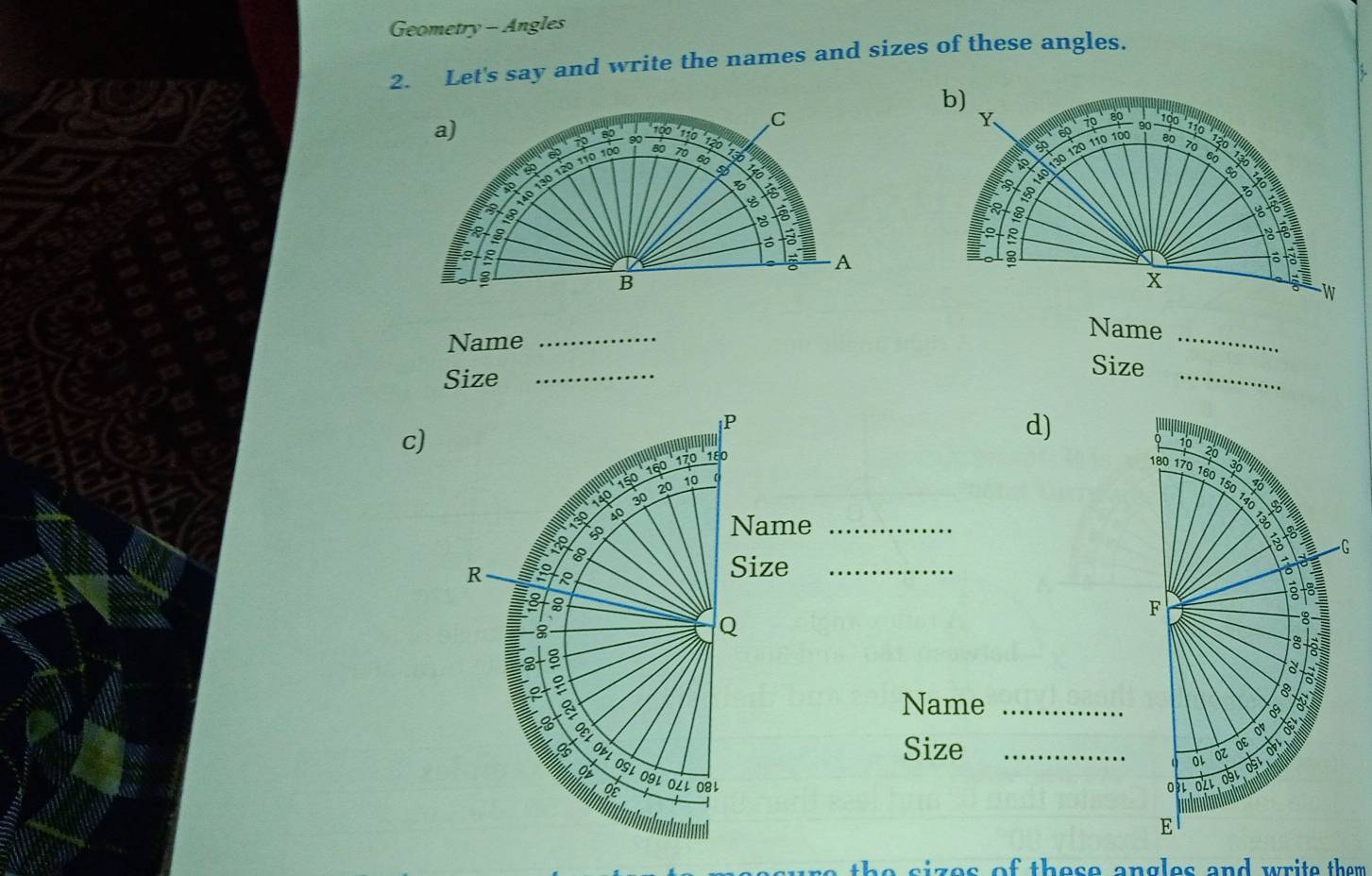 Geometry - Angles 
2. Let's say and write the names and sizes of these angles. 
a) 
C
10
60
90
40 130 120 110 10 70 90 12º ' 13 b)
Y 70 80 100 ' 110 ' 120 ' 13 6
60
80 70 60
40
50 140 130 120 110 100
80
70
to 
I A
150
B
160 8 8
to 
: 
A 
B 
x 
W 
Name_ 
_ 
Name 
Size_ 
_ 
Size 
c) 
d) 
_ 
_ 
Name_ 
Size _ 
s ize s of these angles and write them .