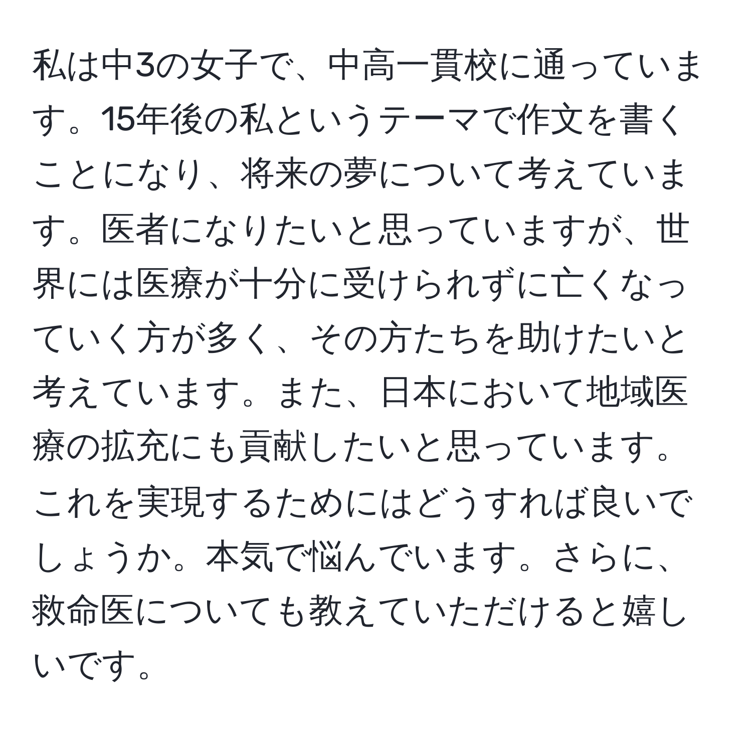 私は中3の女子で、中高一貫校に通っています。15年後の私というテーマで作文を書くことになり、将来の夢について考えています。医者になりたいと思っていますが、世界には医療が十分に受けられずに亡くなっていく方が多く、その方たちを助けたいと考えています。また、日本において地域医療の拡充にも貢献したいと思っています。これを実現するためにはどうすれば良いでしょうか。本気で悩んでいます。さらに、救命医についても教えていただけると嬉しいです。