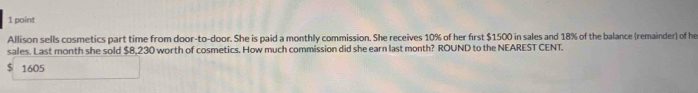 Allison sells cosmetics part time from door-to-door. She is paid a monthly commission. She receives 10% of her first $1500 in sales and 18% of the balance (remainder) of he 
sales. Last month she sold $8,230 worth of cosmetics. How much commission did she earn last month? ROUND to the NEAREST CENT.
$ 1605