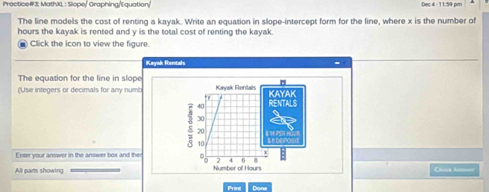 Practice#3: MathX1 : Slope/ Graphing/Equation/ Dec 4 - 11:59 pm 
The line models the cost of renting a kayak. Write an equation in slope-intercept form for the line, where x is the number of
hours the kayak is rented and y is the total cost of renting the kayak. 
1 Click the icon to view the figure. 
Kayak Rentals 
The equation for the line in slope 
(Use integers or decimals for any numb Kayak Rentals KAYAK 
ty
40
RENTALS
30
2 20
S 16 PER HOUR
10
$ B DEPOSIT 
Enter your answer in the answer box and ther 
χ
2 4 6 8
All parts showing Number of Hours Chack Rem=== 
Print Done