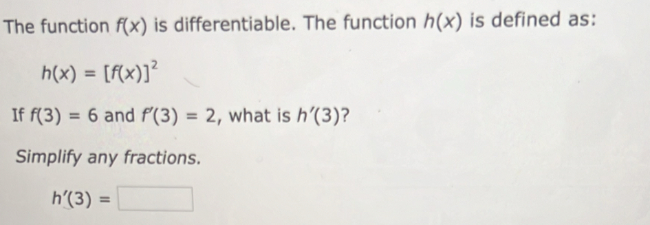 The function f(x) is differentiable. The function h(x) is defined as:
h(x)=[f(x)]^2
If f(3)=6 and f'(3)=2 , what is h'(3) ? 
Simplify any fractions.
h'(3)=□