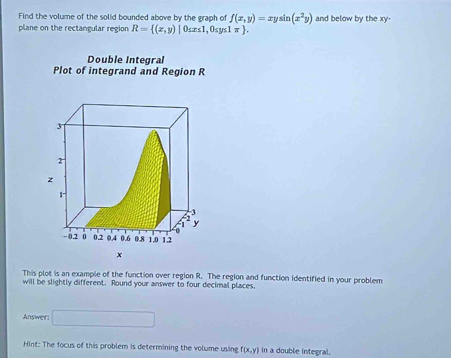 Find the volume of the solid bounded above by the graph of f(x,y)=xysin (x^2y) and below by the xy - 
plane on the rectangular region R= (x,y)|0≤ x≤ 1,0≤ y≤ 1π . 
Double Integral 
Plot of integrand and Region R
x
This plot is an example of the function over region R. The region and function identified in your problem 
will be slightly different. Round your answer to four decimal places. 
Answer: □ 
Hint: The focus of this problem is determining the volume using f(x,y) in a double integral.