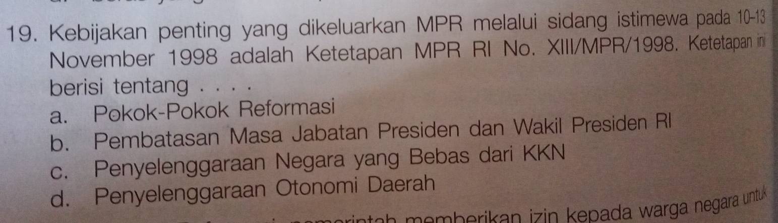 Kebijakan penting yang dikeluarkan MPR melalui sidang istimewa pada 10-13
November 1998 adalah Ketetapan MPR RI No. XIII/MPR/1998. Ketetapan in
berisi tentang . . . .
a. Pokok-Pokok Reformasi
b. Pembatasan Masa Jabatan Presiden dan Wakil Presiden Rl
c. Penyelenggaraan Negara yang Bebas dari KKN
d. Penyelenggaraan Otonomi Daerah
memberikan izin kepada warga negara untuk