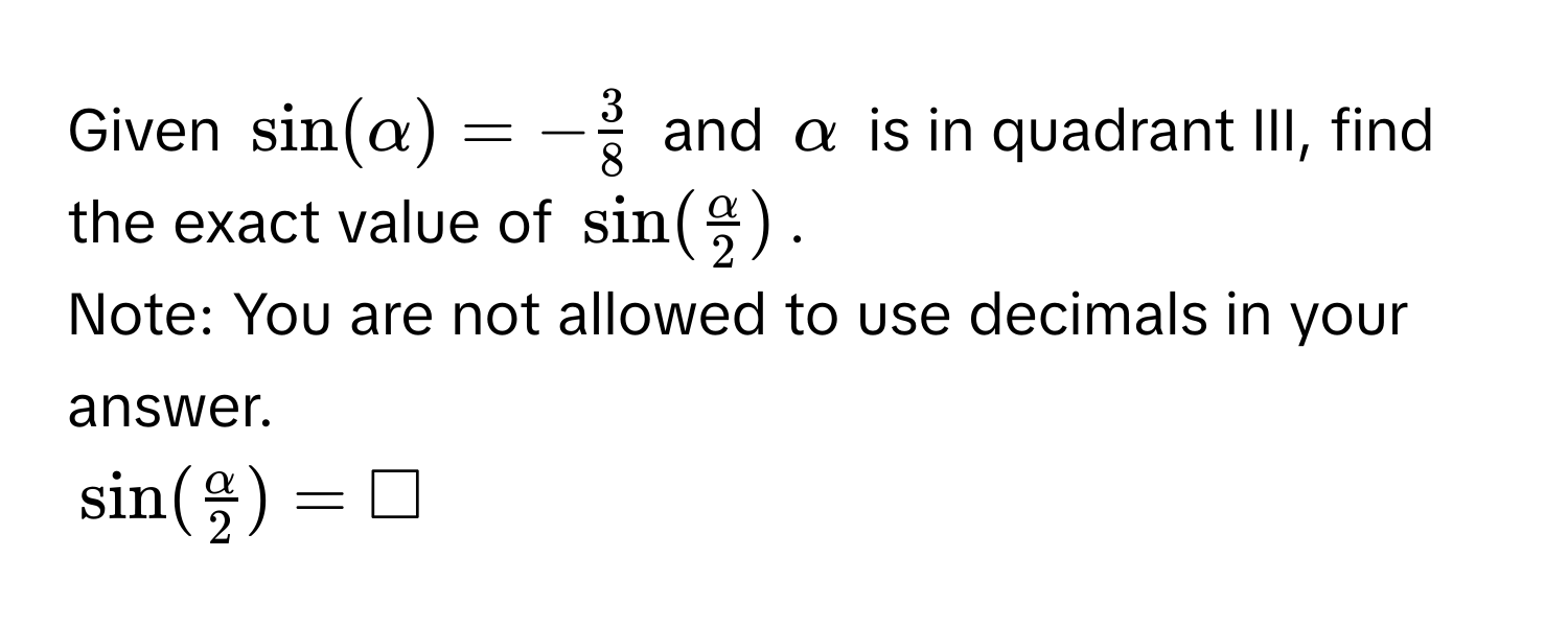 Given $sin (alpha )=- 3/8 $ and $alpha$ is in quadrant III, find the exact value of $sin ( alpha /2 )$. 
Note: You are not allowed to use decimals in your answer.
$sin ( alpha /2 )=□$