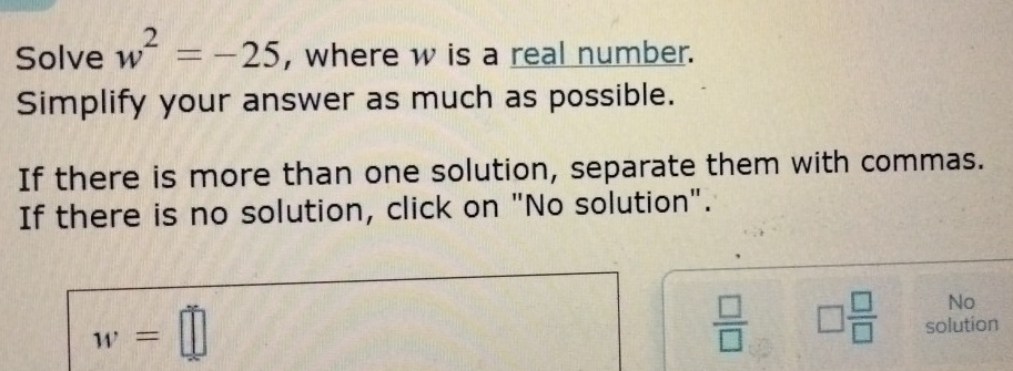 Solve w^2=-25 , where w is a real number. 
Simplify your answer as much as possible. 
If there is more than one solution, separate them with commas. 
If there is no solution, click on "No solution".
w=□
No
 □ /□   □  □ /□   solution