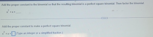 Add the proper constant to the binomial so that the resulting trinomial is a perfect square trinomial. Then factor the trinomial.
x^2+x+ _ 
Add the proper constant to make a perfect square trinomial
x^2+x+□ (Type an integer or a simplified fraction.)