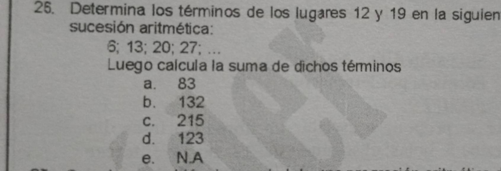 Determina los términos de los lugares 12 y 19 en la siguien
sucesión aritmética:
6; 13; 20; 27; …
Luego calcula la suma de dichos términos
a. 83
b. 132
c. 215
d. 123
e. N.A