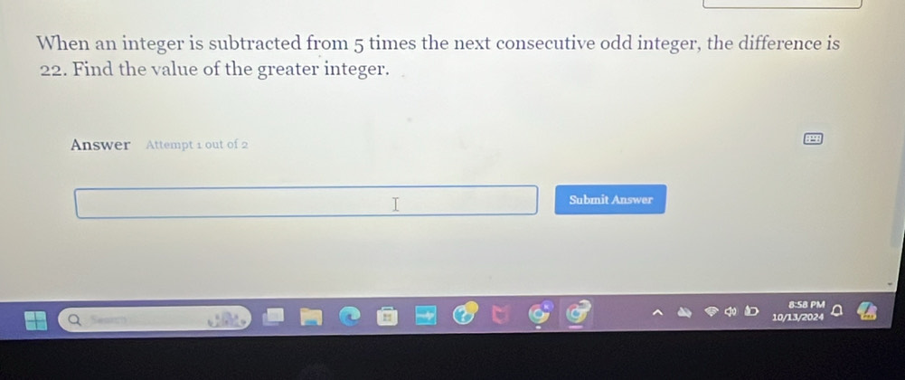 When an integer is subtracted from 5 times the next consecutive odd integer, the difference is
22. Find the value of the greater integer. 
Answer Attempt 1 out of 2 
I 
Submit Answer 
8:5B PM 
10/13/2024