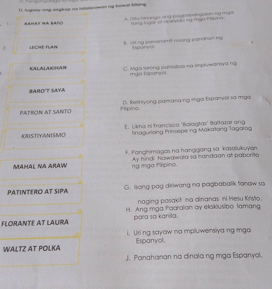 Iugnay ang angkop na inilalarawan ng bawat bilang
1. BAHAY NA BATO A. Dito hinango ang pagpapangalan ng mga
llang lugar at apelyido ng mga Pilipino.
2. LECHE FLAN B. Uri ng pananamit noong panahon ng
Espanyol.
KALALAKIHAN
C. Mga larong panlabas na impluwansya ng
mga Espanyol.
BARO’T SAYA
D. Relihiyong pamana ng mga Espanyol sa mga
PATRON AT SANTO
Pilipino
E. Likha ni Francisco ‘Balagtas' Baltazar ang
KRISTIYANISMO tinaguriang Prinsepe ng Makatang Tagalog
F. Panghimagas na hanggang sa kasalukuyan
Ay hindi Nawawala sa handaan at paborito
MAHAL NA ARAW ng mga Pilipino.
PATINTERO AT SIPA G. Isang pag diriwang na pagbabalik tanaw sa
naging pasakit na dinanas ni Hesu Kristo.
H. Ang mga Paaralan ay eksklusibo lamang
FLORANTE AT LAURA para sa kanila.
i. Uri ng sayaw na mpluwensiya ng mga
Espanyol.
WALTZ AT POLKA
J. Panahanan na dinala ng mga Espanyol.