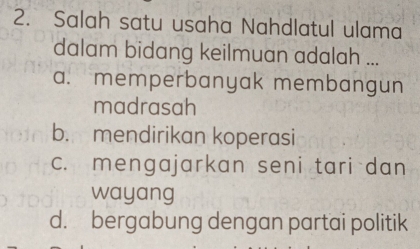 Salah satu usaha Nahdlatul ulama
dalam bidang keilmuan adalah ...
a. memperbanyak membangun
madrasah
b. mendirikan koperasi
c. mengajarkan seni tari dan
wayang
d. bergabung dengan partai politik