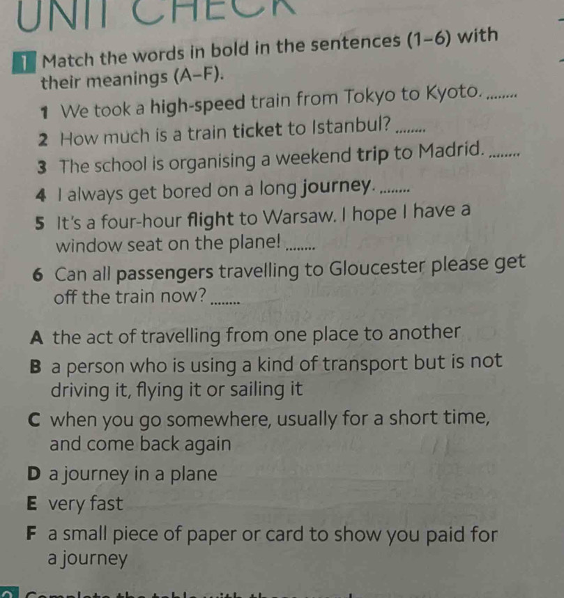 UNIT CHECK
Match the words in bold in the sentences (1-6) with
their meanings (A-F). 
1 We took a high-speed train from Tokyo to Kyoto._
2 How much is a train ticket to Istanbul?_
3 The school is organising a weekend trip to Madrid._
4 I always get bored on a long journey._
5 It's a four-hour flight to Warsaw. I hope I have a
window seat on the plane!_
6 Can all passengers travelling to Gloucester please get
off the train now?_
A the act of travelling from one place to another
B a person who is using a kind of transport but is not
driving it, flying it or sailing it
C when you go somewhere, usually for a short time,
and come back again
D a journey in a plane
E very fast
F a small piece of paper or card to show you paid for
a journey