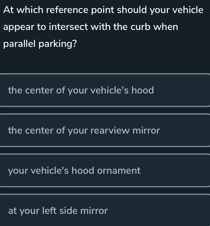 At which reference point should your vehicle
appear to intersect with the curb when
parallel parking?
the center of your vehicle's hood
the center of your rearview mirror
your vehicle's hood ornament
at your left side mirror