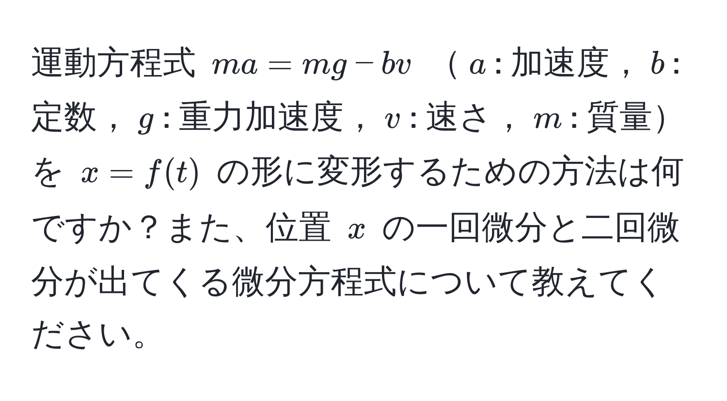 運動方程式 $ma = mg - bv$ $a$: 加速度，$b$: 定数，$g$: 重力加速度，$v$: 速さ，$m$: 質量を $x = f(t)$ の形に変形するための方法は何ですか？また、位置 $x$ の一回微分と二回微分が出てくる微分方程式について教えてください。