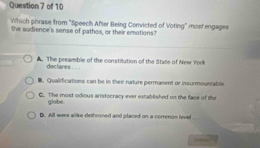 Which phrase from "Speech After Being Convicted of Voting" most engages
the audience's sense of pathos, or their emotions?
A. The preamble of the constitution of the State of New York
declares . . .
B. Qualifications can be in their nature permanent or insurmountable.
C. The most odious aristocracy ever established on the face of the
globe.
D. All were alike dethroned and placed on a common level ..