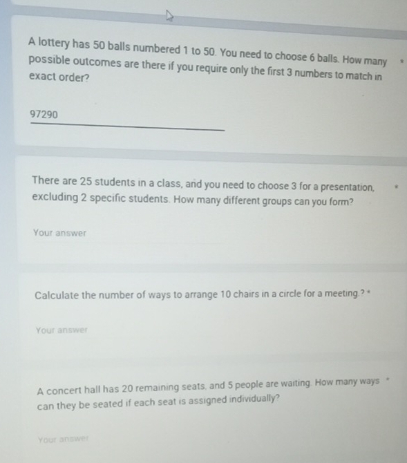 A lottery has 50 balls numbered 1 to 50. You need to choose 6 balls. How many * 
possible outcomes are there if you require only the first 3 numbers to match in 
exact order?
97290
There are 25 students in a class, and you need to choose 3 for a presentation, 
excluding 2 specific students. How many different groups can you form? 
Your answer 
Calculate the number of ways to arrange 10 chairs in a circle for a meeting.? * 
Your answer 
A concert hall has 20 remaining seats, and 5 people are waiting. How many ways " 
can they be seated if each seat is assigned individually? 
Your answer