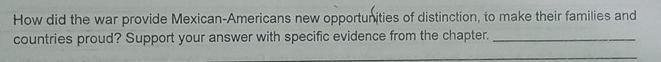 How did the war provide Mexican-Americans new opportunities of distinction, to make their families and 
countries proud? Support your answer with specific evidence from the chapter._ 
_