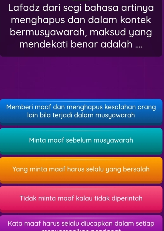 Lafadz dari segi bahasa artinya
menghapus dan dalam kontek
bermusyawarah, maksud yang
mendekati benar adalah ....
Memberi maaf dan menghapus kesalahan orang
lain bila terjadi dalam musyawarah
Minta maaf sebelum musyawarah
Yang minta maaf harus selalu yang bersalah
Tidak minta maaf kalau tidak diperintah
Kata maaf harus selalu diucapkan dalam setiap