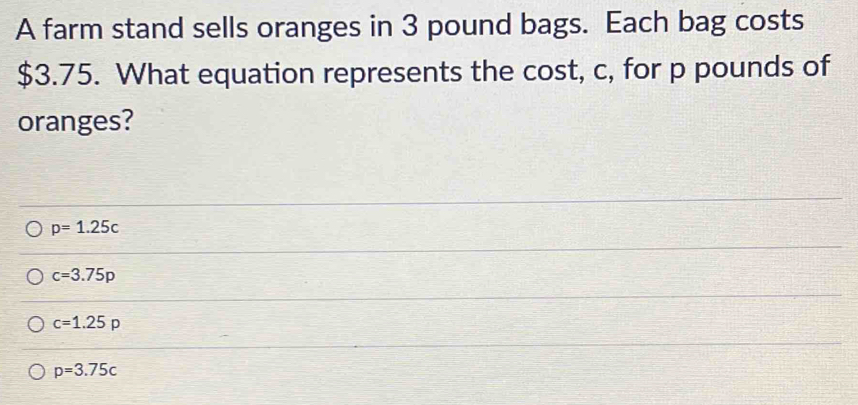 A farm stand sells oranges in 3 pound bags. Each bag costs
$3.75. What equation represents the cost, c, for p pounds of
oranges?
p=1.25c
c=3.75p
c=1.25p
p=3.75c