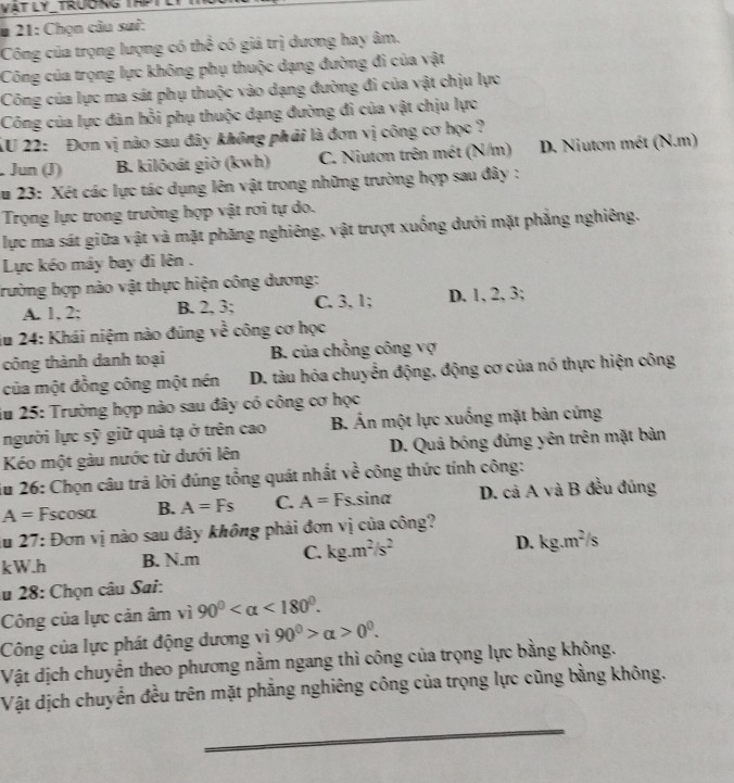 VAT LY_TRƯƯNG TH
* 21: Chọn câu sai:
Công của trọng lượng có thể có giá trị dương hay âm.
Công của trọng lực không phụ thuộc dạng đường đi của vật
Công của lực ma sát phụ thuộc vào dạng đường đi của vật chịu lực
Công của lực đàn hồi phụ thuộc dạng đường đi của vật chịu lực
XU 22: Đơn vị nào sau đây không phải là đơn vị công cơ học ?
Jun (J) B. kilôoát giờ (kwh) C. Niutơn trên mét (N/m) D. Niutơn mét (N.m)
Âu 23: Xét các lực tác dụng lên vật trong những trường hợp sau đây :
Trọng lực trong trường hợp vật rơi tự do.
lực ma sát giữa vật và mặt phăng nghiêng, vật trượt xuống dưới mặt phẳng nghiêng.
Lực kéo máy bay đi lên .
trường hợp nào vật thực hiện công dương:
A. 1, 2; B. 2, 3; C. 3, 1; D. 1, 2, 3;
iu 24: Khái niệm nào đúng về công cơ học
công thành danh toại B. của chồng công vợ
của một đồng công một nén D. tàu hóa chuyển động, động cơ của nó thực hiện công
iu 25: Trường hợp nào sau đây có công cơ học
người lực sỹ giữ quả tạ ở trên cao B. Án một lực xuống mặt bản cứng
Kéo một gàu nước từ dưới lên D. Quả bóng đứng yên trên mặt bản
ău 26: Chọn câu trả lời đúng tổng quát nhất về công thức tính công:
A= Fscosa B. A=Fs C. A= F s.sina D. cả A và B đều đúng
du 27: Đơn vị nào sau đây không phải đơn vị của công?
kW.h B. N.m C. kg.m^2/s^2 D. kg.m^2/s
lu 28: Chọn câu Sai:
Công của lực cản âm vì 90° <180°.
Công của lực phát động dương vì 90^0>alpha >0^0.
Vật dịch chuyển theo phương nằm ngang thì công của trọng lực bằng không.
Vật dịch chuyển đều trên mặt phẳng nghiêng công của trọng lực cũng bằng không.