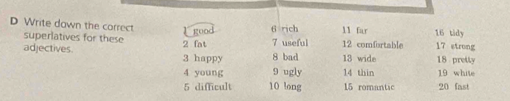 Write down the correct 16 tidy 
good 6 rich 11 far 
superlatives for these 
adjectives. 2 fat 7 useful 12 comfortable 17 strong
3 happy 8 bad 13 wide 18 pretty
4 young 9 ugly 14 thin 1.9 white
5 difficult 10 long 15 romantic 20 fast