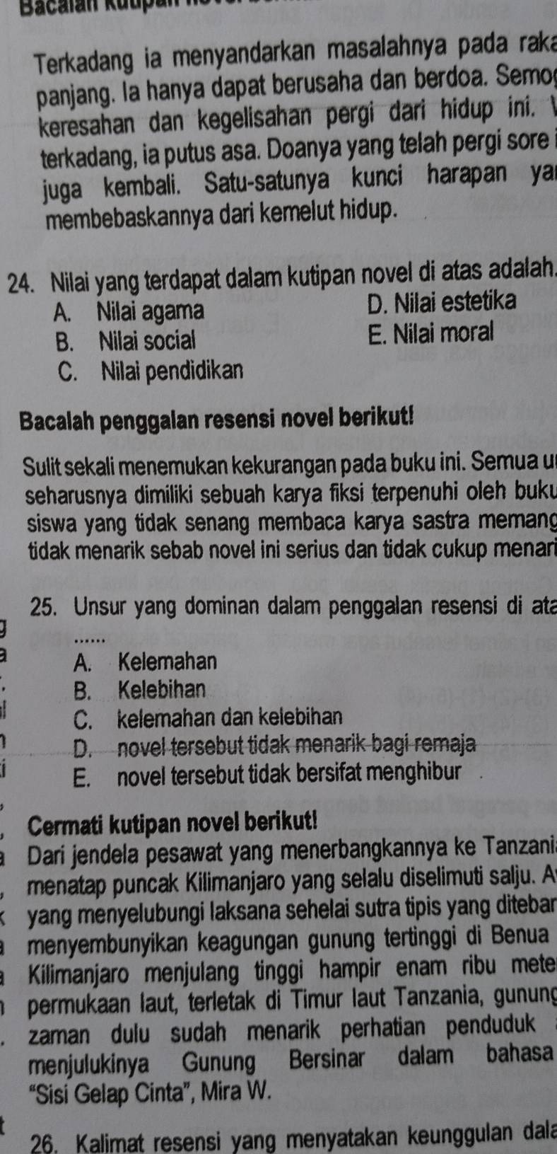 Bacalan Kuupan
Terkadang ia menyandarkan masalahnya pada raka
panjang. la hanya dapat berusaha dan berdoa. Semo
keresahan dan kegelisahan pergi dari hidup ini. 
terkadang, ia putus asa. Doanya yang telah pergi sore
juga kembali. Satu-satunya kunci harapan ya
membebaskannya dari kemelut hidup.
24. Nilai yang terdapat dalam kutipan novel di atas adalah.
A. Nilai agama D. Nilai estetika
B. Nilai social E. Nilai moral
C. Nilai pendidikan
Bacalah penggalan resensi novel berikut!
Sulit sekali menemukan kekurangan pada buku ini. Semua u
seharusnya dimiliki sebuah karya fiksi terpenuhi oleh buku 
siswa yang tidak senang membaca karya sastra memang
tidak menarik sebab novel ini serius dan tidak cukup menari
25. Unsur yang dominan dalam penggalan resensi di ata
_…
A. Kelemahan
B. Kelebihan
C. kelemahan dan kelebihan
D. novel tersebut tidak menarik bagi remaja
E. novel tersebut tidak bersifat menghibur
Cermati kutipan novel berikut!
Dari jendela pesawat yang menerbangkannya ke Tanzania
menatap puncak Kilimanjaro yang selalu diselimuti salju. A
yang menyelubungi laksana sehelai sutra tipis yang ditebar 
menyembunyikan keagungan gunung tertinggi di Benua
Kilimanjaro menjulang tinggi hampir enam ribu mete
permukaan laut, terletak di Timur laut Tanzania, gunung
、 zaman dulu sudah menarik perhatian penduduk
menjulukinya Gunung Bersinar dalam bahasa
“Sisi Gelap Cinta”, Mira W.
26. Kalimat resensi yang menyatakan keunggulan dala