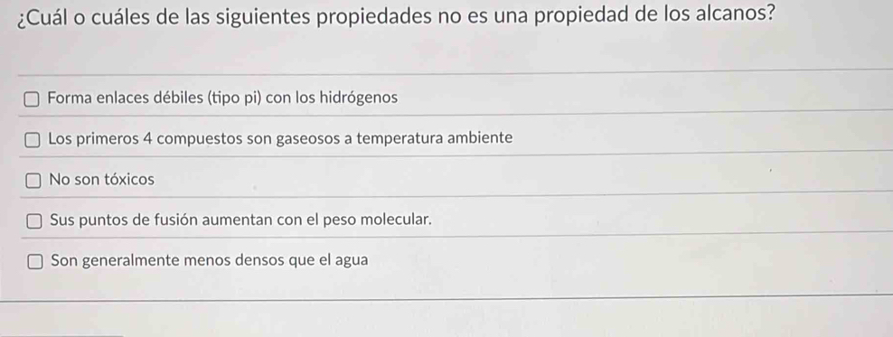 ¿Cuál o cuáles de las siguientes propiedades no es una propiedad de los alcanos?
Forma enlaces débiles (tipo pi) con los hidrógenos
Los primeros 4 compuestos son gaseosos a temperatura ambiente
No son tóxicos
Sus puntos de fusión aumentan con el peso molecular.
Son generalmente menos densos que el agua