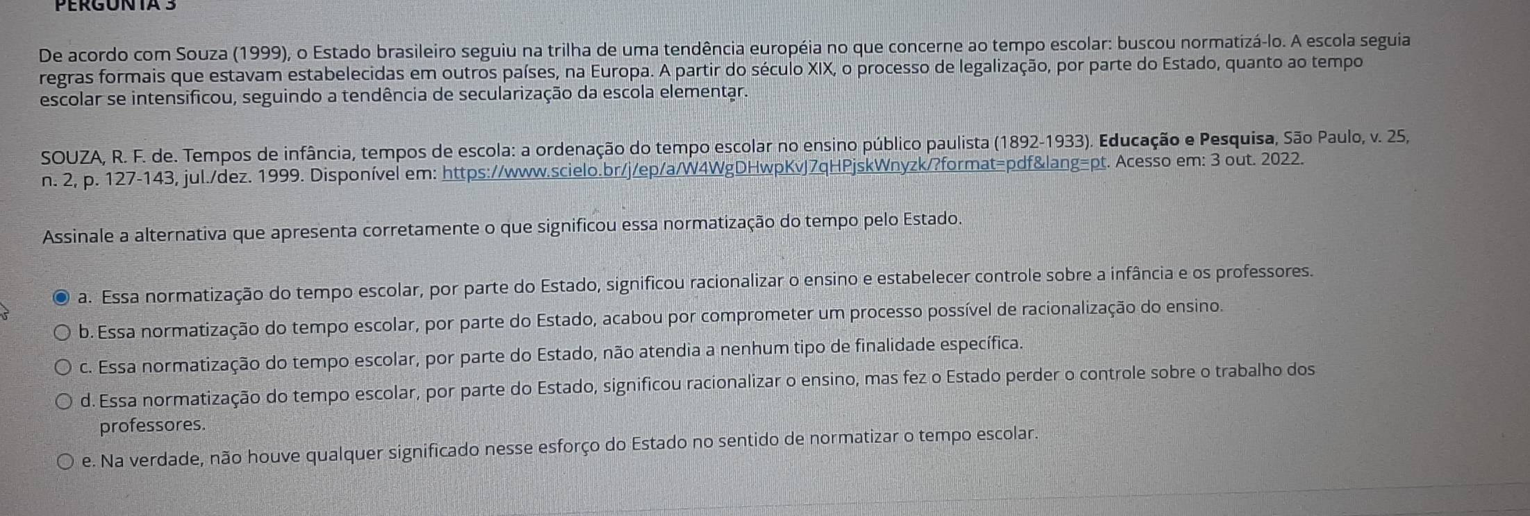 PERGUNTA 3
De acordo com Souza (1999), o Estado brasileiro seguiu na trilha de uma tendência européia no que concerne ao tempo escolar: buscou normatizá-lo. A escola seguia
regras formais que estavam estabelecidas em outros países, na Europa. A partir do século XIX, o processo de legalização, por parte do Estado, quanto ao tempo
escolar se intensificou, seguindo a tendência de secularização da escola elementar.
SOUZA, R. F. de. Tempos de infância, tempos de escola: a ordenação do tempo escolar no ensino público paulista (1892-1933). Educação e Pesquisa, São Paulo, v. 25,
n. 2, p. 127-143, jul./dez. 1999. Disponível em: https://www.scielo.br/j/ep/a/W4WgDHwpKvJ7qHPjskWnyzk/?format=pdf&lang=pt. Acesso em: 3 out. 2022.
Assinale a alternativa que apresenta corretamente o que significou essa normatização do tempo pelo Estado.
a. Essa normatização do tempo escolar, por parte do Estado, significou racionalizar o ensino e estabelecer controle sobre a infância e os professores.
b. Essa normatização do tempo escolar, por parte do Estado, acabou por comprometer um processo possível de racionalização do ensino.
c. Essa normatização do tempo escolar, por parte do Estado, não atendia a nenhum tipo de finalidade específica.
d. Essa normatização do tempo escolar, por parte do Estado, significou racionalizar o ensino, mas fez o Estado perder o controle sobre o trabalho dos
professores.
e. Na verdade, não houve qualquer significado nesse esforço do Estado no sentido de normatizar o tempo escolar.