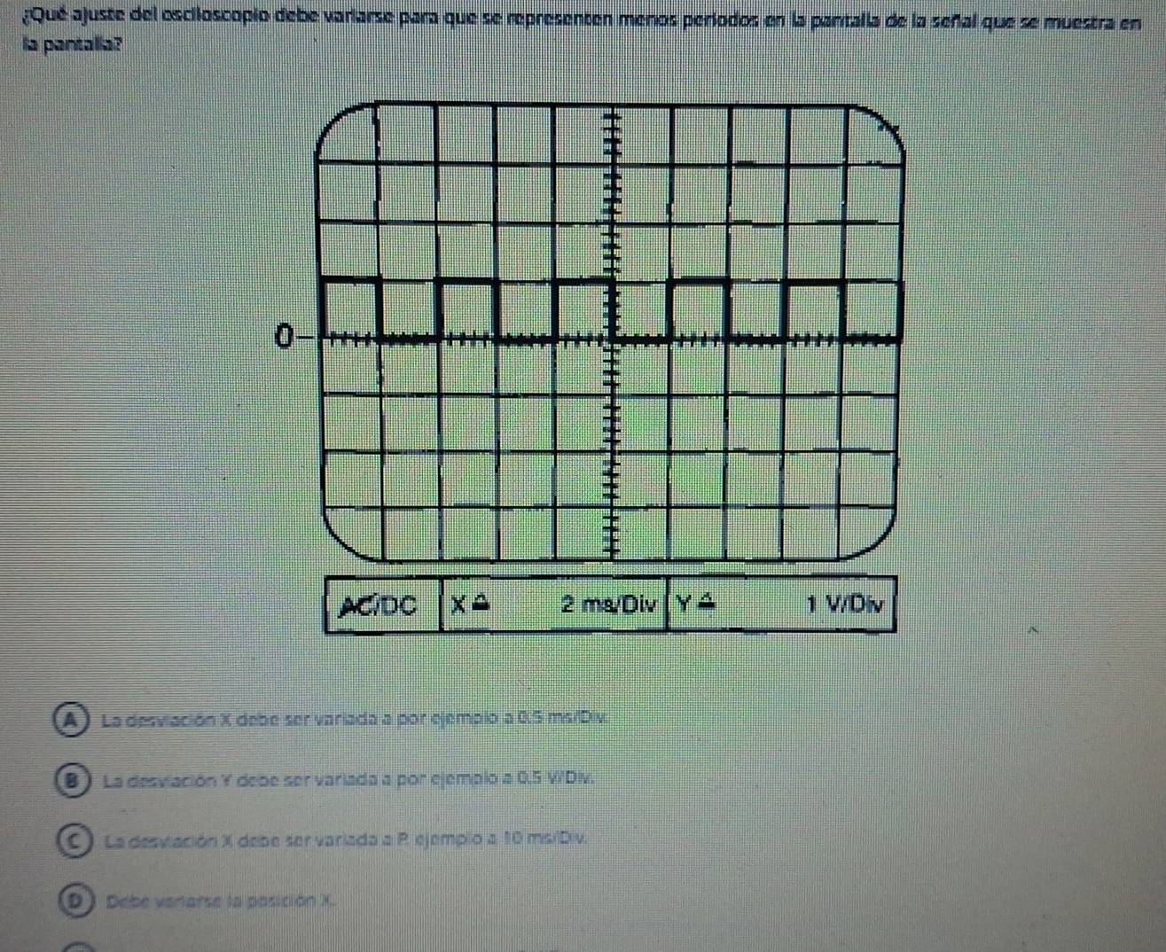 ¿Qué ajuste del esciloscopio debe varlarse para que se representen menos períodos en la pantalla de la señal que se muestra en
la pantalia?

±

0
=

I
ACIDC xoverset △  2 ms/Div Yoverset △  1 V/Div
A) La desviación X debe ser variada a por ejemplo a 0.S ms/Div.
B ) La desvlación Y debe ser variada a por ejemplo a 0.5 V'Div.
C). La desviación X debe ser variada a R. ejemplo a 10 ms/Div.
D) Debe vanarse la posición X.