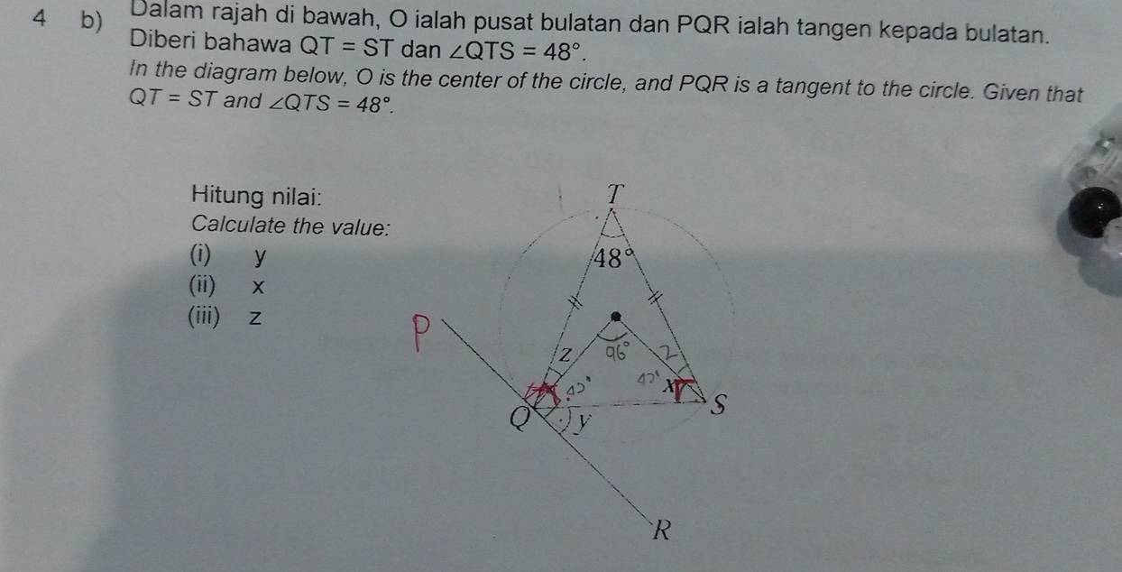 Dalam rajah di bawah, O ialah pusat bulatan dan PQR ialah tangen kepada bulatan.
4 b) Diberi bahawa QT=ST dan ∠ QTS=48°.
In the diagram below, 'O is the center of the circle, and PQR is a tangent to the circle. Given that
QT=ST and ∠ QTS=48°.
Hitung nilai:
Calculate the value:
(i) y
(ii) ×
(iii)z