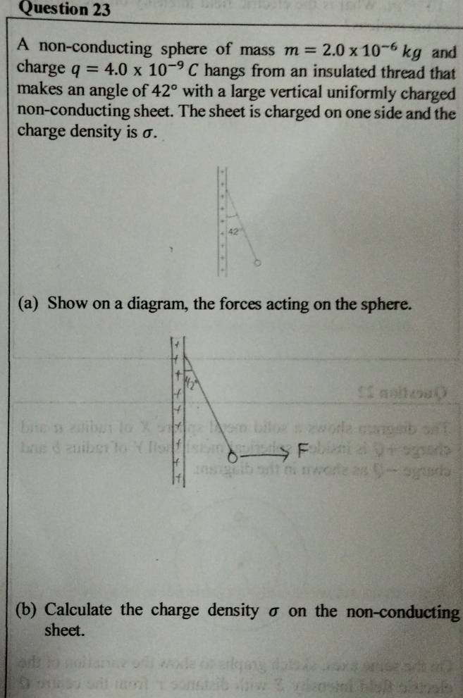 A non-conducting sphere of mass m=2.0* 10^(-6)kg and 
charge q=4.0* 10^(-9)C hangs from an insulated thread that 
makes an angle of 42° with a large vertical uniformly charged 
non-conducting sheet. The sheet is charged on one side and the 
charge density is σ. 

+ 
.
42°
+ 
+ 
(a) Show on a diagram, the forces acting on the sphere. 
+ 
) , 
4 
F 
4 
(b) Calculate the charge density σ on the non-conducting 
sheet.